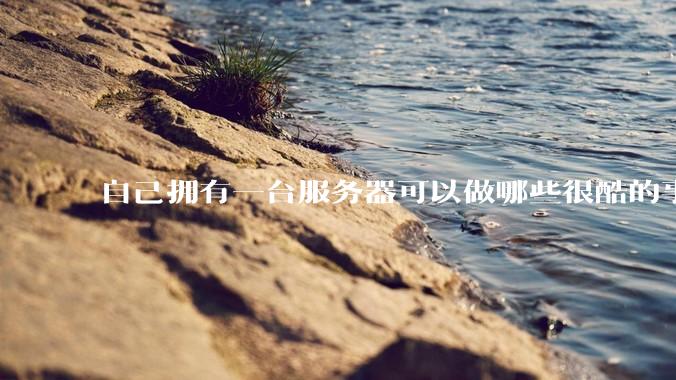 自己拥有一台服务器可以做哪些很酷的事情？