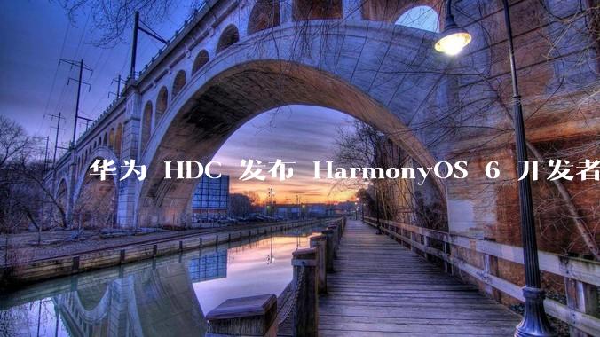 华为 HDC 发布 HarmonyOS 6 开发者 beta 版对应用开发者和鸿蒙生态有哪些影响？