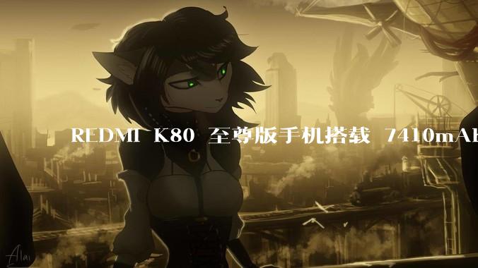 REDMI K80 至尊版手机搭载 7410mAh 电池，此款手机有哪些亮点？